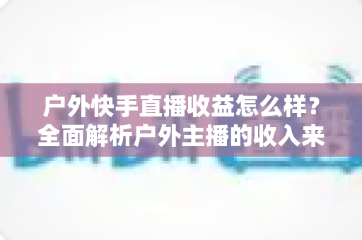 户外快手直播收益怎么样?全面解析户外主播的收入来源、影响因素与赚钱技巧 户外快手直播收益怎么样?全面解析户外主播的收入来源、影响因素与赚钱技巧