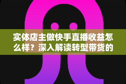 实体店主做快手直播收益怎么样?深入解读转型带货的真实收入与前景 实体店主做快手直播收益怎么样?深入解读转型带货的真实收入与前景