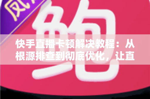 快手直播卡顿解决教程：从根源排查到彻底优化，让直播流畅不卡顿的完整指南