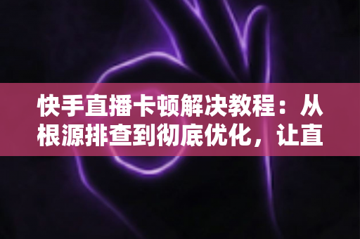 快手直播卡顿解决教程：从根源排查到彻底优化，让直播流畅不卡顿的完整指南