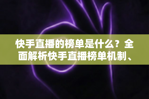 快手直播的榜单是什么？全面解析快手直播榜单机制、类型与提升技巧