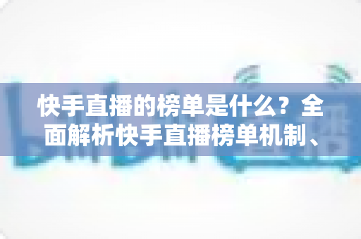 快手直播的榜单是什么？全面解析快手直播榜单机制、类型与提升技巧