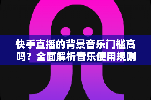 快手直播的背景音乐门槛高吗?全面解析音乐使用规则、版权风险与降本增效实用指南 快手直播的背景音乐门槛高吗?全面解析音乐使用规则、版权风险与降本增效实用指南