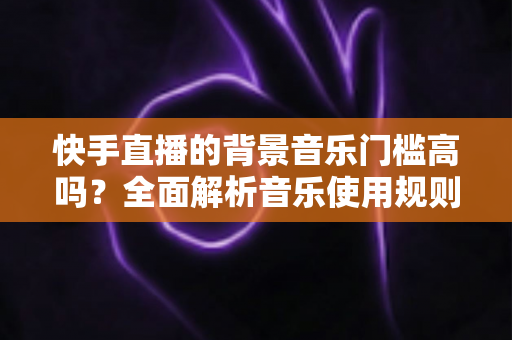 快手直播的背景音乐门槛高吗?全面解析音乐使用规则、版权风险与降本增效实用指南 快手直播的背景音乐门槛高吗?全面解析音乐使用规则、版权风险与降本增效实用指南