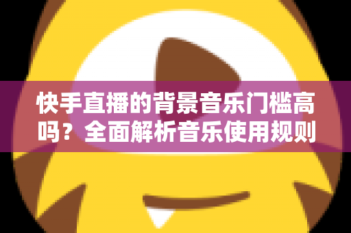 快手直播的背景音乐门槛高吗?全面解析音乐使用规则、版权风险与降本增效实用指南 快手直播的背景音乐门槛高吗?全面解析音乐使用规则、版权风险与降本增效实用指南