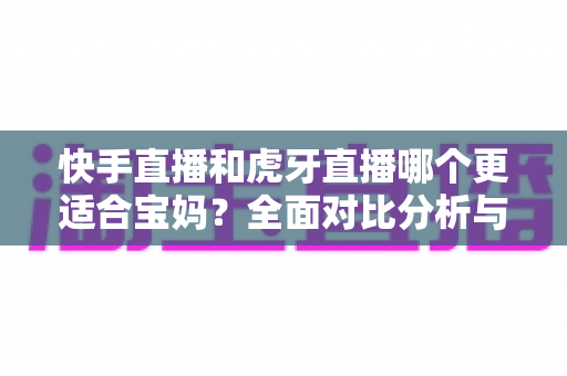 快手直播和虎牙直播哪个更适合宝妈?全面对比分析与实用指南 快手直播和虎牙直播哪个更适合宝妈?全面对比分析与实用指南