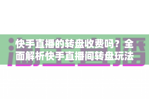 快手直播的转盘收费吗？全面解析快手直播间转盘玩法、收费标准与参与指南