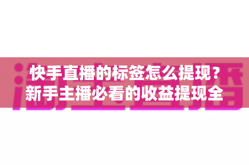 快手直播的标签怎么提现？新手主播必看的收益提现全流程与避坑指南