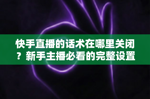 快手直播的话术在哪里关闭？新手主播必看的完整设置指南与实用技巧