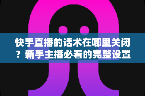 快手直播的话术在哪里关闭？新手主播必看的完整设置指南与实用技巧