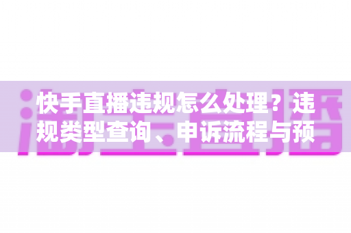 快手直播违规怎么处理？违规类型查询、申诉流程与预防措施全解析