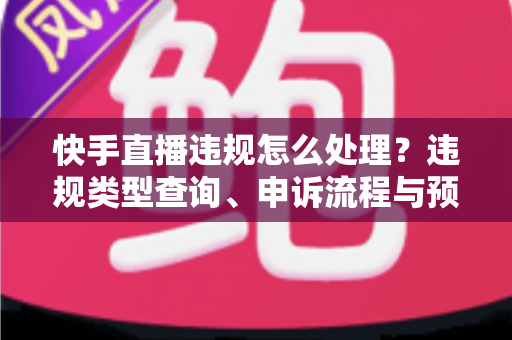 快手直播违规怎么处理？违规类型查询、申诉流程与预防措施全解析