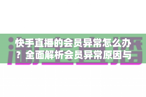 快手直播的会员异常怎么办？全面解析会员异常原因与解决方法大全
