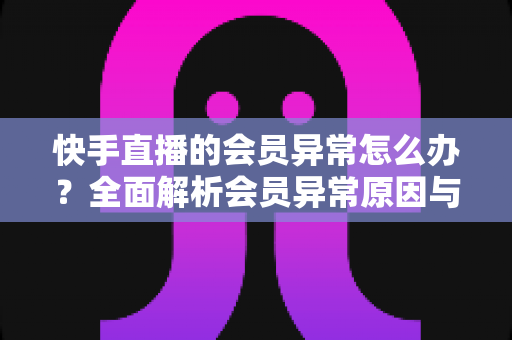 快手直播的会员异常怎么办？全面解析会员异常原因与解决方法大全