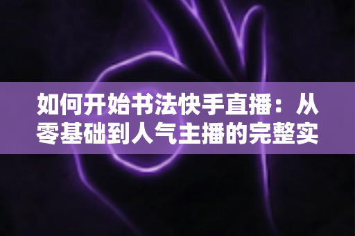 如何开始书法快手直播：从零基础到人气主播的完整实战指南