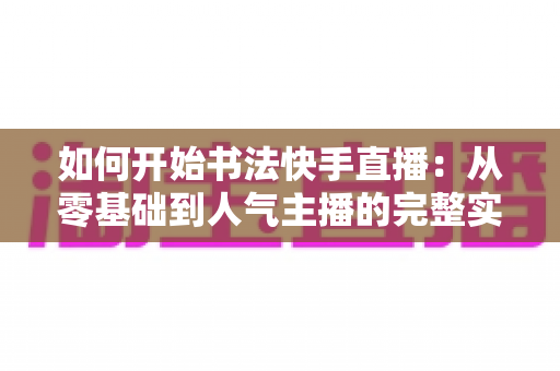 如何开始书法快手直播：从零基础到人气主播的完整实战指南