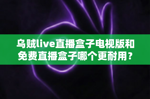 乌贼live直播盒子电视版和免费直播盒子哪个更耐用?——稳定性、寿命与使用体验全方位对比指南 乌贼live直播盒子电视版和免费直播盒子哪个更耐用?——稳定性、寿命与使用体验全方位对比指南