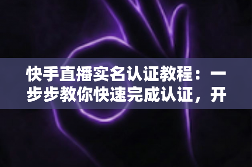 快手直播实名认证教程:一步步教你快速完成认证,开启直播之旅 快手直播实名认证教程:一步步教你快速完成认证,开启直播之旅