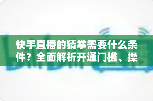 快手直播的猜拳需要什么条件?全面解析开通门槛、操作步骤与实用技巧 快手直播的猜拳需要什么条件?全面解析开通门槛、操作步骤与实用技巧