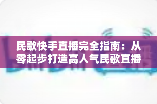 民歌快手直播完全指南:从零起步打造高人气民歌直播间的实战秘籍 民歌快手直播完全指南:从零起步打造高人气民歌直播间的实战秘籍