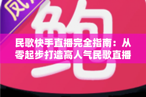 民歌快手直播完全指南:从零起步打造高人气民歌直播间的实战秘籍 民歌快手直播完全指南:从零起步打造高人气民歌直播间的实战秘籍