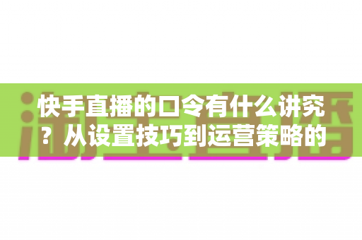 快手直播的口令有什么讲究？从设置技巧到运营策略的全方位解析指南