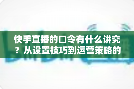 快手直播的口令有什么讲究？从设置技巧到运营策略的全方位解析指南