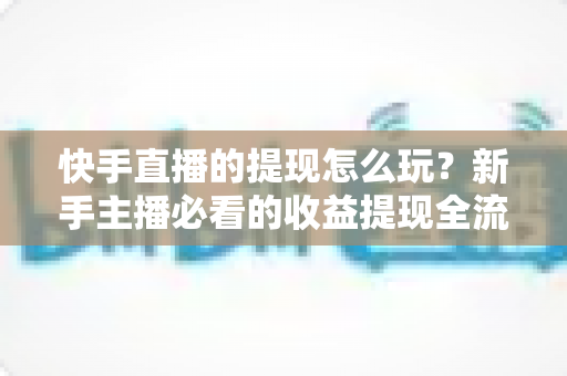 快手直播的提现怎么玩？新手主播必看的收益提现全流程与实用攻略