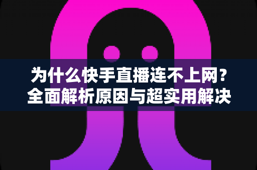 为什么快手直播连不上网?全面解析原因与超实用解决方法指南 为什么快手直播连不上网?全面解析原因与超实用解决方法指南