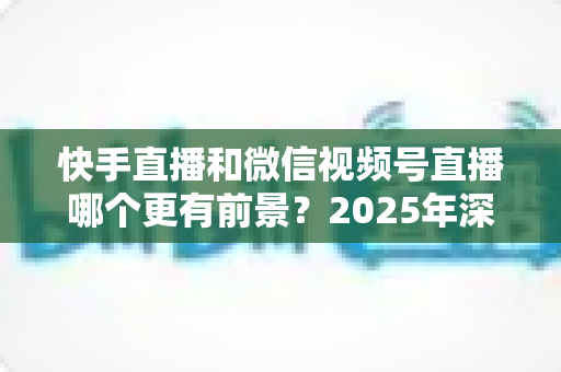 快手直播和微信视频号直播哪个更有前景?2025年深度对比分析与创作者选择指南 快手直播和微信视频号直播哪个更有前景?2025年深度对比分析与创作者选择指南