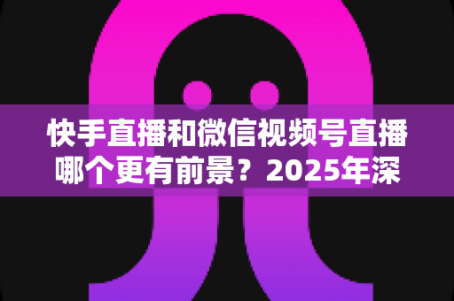 快手直播和微信视频号直播哪个更有前景?2025年深度对比分析与创作者选择指南 快手直播和微信视频号直播哪个更有前景?2025年深度对比分析与创作者选择指南