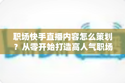 职场快手直播内容怎么策划？从零开始打造高人气职场直播的实战指南