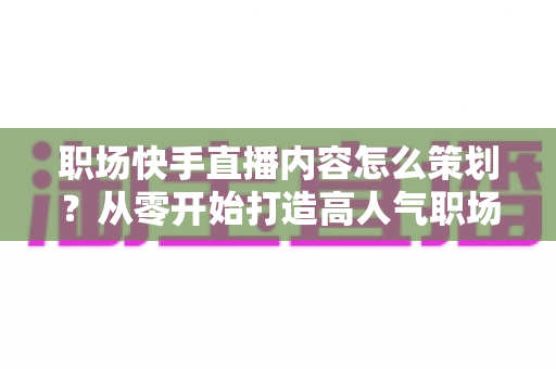 职场快手直播内容怎么策划？从零开始打造高人气职场直播的实战指南