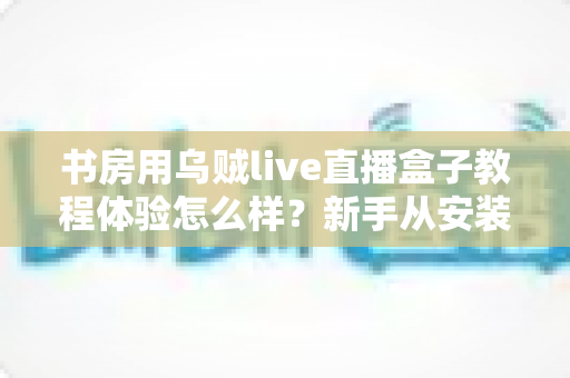 书房用乌贼live直播盒子教程体验怎么样?新手从安装到上手的全流程真实评测分享 书房用乌贼live直播盒子教程体验怎么样?新手从安装到上手的全流程真实评测分享