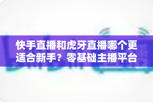 快手直播和虎牙直播哪个更适合新手?零基础主播平台选择完全指南 快手直播和虎牙直播哪个更适合新手?零基础主播平台选择完全指南
