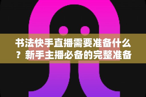 书法快手直播需要准备什么？新手主播必备的完整准备清单与实战指南