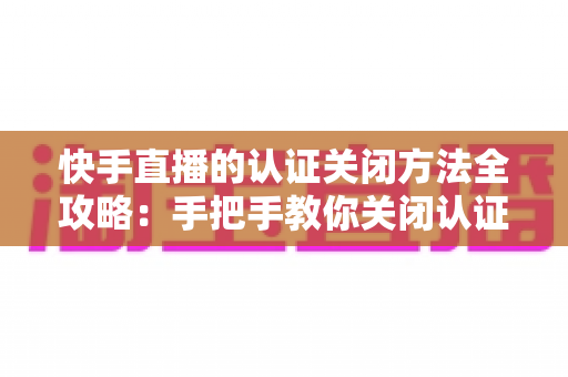 快手直播的认证关闭方法全攻略:手把手教你关闭认证设置,直播管理更省心 快手直播的认证关闭方法全攻略:手把手教你关闭认证设置,直播管理更省心