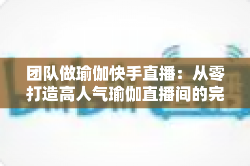 团队做瑜伽快手直播:从零打造高人气瑜伽直播间的完整实战指南 团队做瑜伽快手直播:从零打造高人气瑜伽直播间的完整实战指南