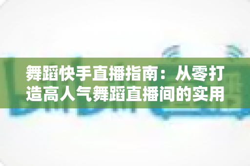舞蹈快手直播指南：从零打造高人气舞蹈直播间的实用攻略
