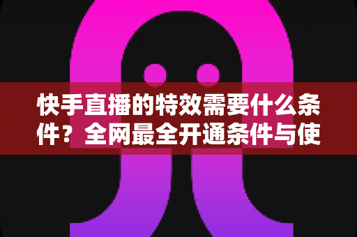 快手直播的特效需要什么条件?全网最全开通条件与使用攻略详解 快手直播的特效需要什么条件?全网最全开通条件与使用攻略详解