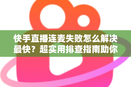 快手直播连麦失败怎么解决最快？超实用排查指南助你秒速恢复连麦