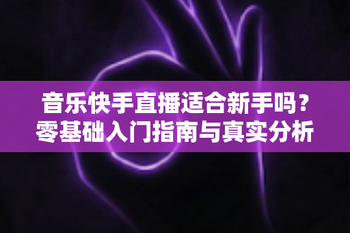 音乐快手直播适合新手吗?零基础入门指南与真实分析 音乐快手直播适合新手吗?零基础入门指南与真实分析
