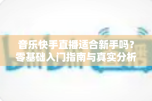 音乐快手直播适合新手吗?零基础入门指南与真实分析 音乐快手直播适合新手吗?零基础入门指南与真实分析