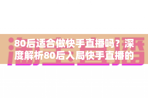 80后适合做快手直播吗？深度解析80后入局快手直播的优势、方向与实操建议