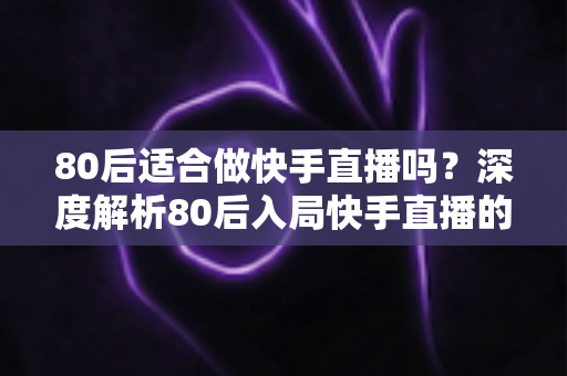 80后适合做快手直播吗？深度解析80后入局快手直播的优势、方向与实操建议