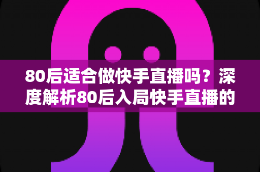 80后适合做快手直播吗？深度解析80后入局快手直播的优势、方向与实操建议