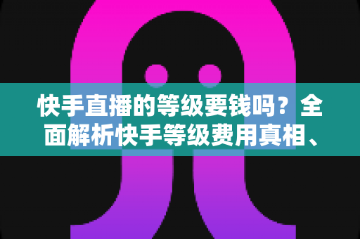 快手直播的等级要钱吗?全面解析快手等级费用真相、升级机制与省钱攻略 快手直播的等级要钱吗?全面解析快手等级费用真相、升级机制与省钱攻略