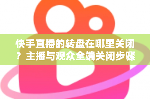 快手直播的转盘在哪里关闭？主播与观众全端关闭步骤详解及实用技巧