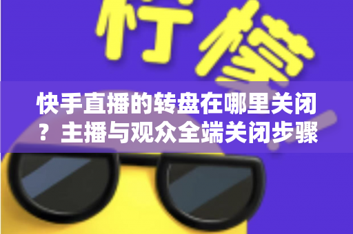 快手直播的转盘在哪里关闭？主播与观众全端关闭步骤详解及实用技巧