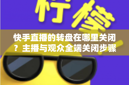 快手直播的转盘在哪里关闭？主播与观众全端关闭步骤详解及实用技巧